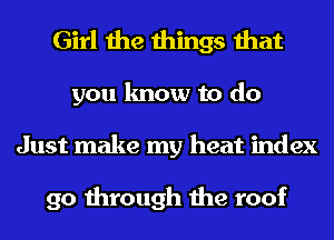 Girl the things that
you know to do
Just make my heat index

90 through the roof
