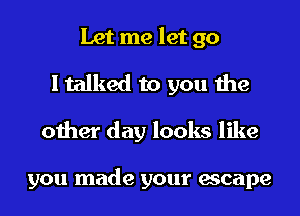 Let me let go
I talked to you the

other day looks like

you made your escape