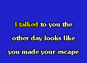 I talked to you the

other day looks like

you made your escape