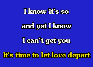 I know it's so
and yet I know

I can't get you

It's time to let love depart