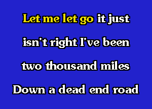 Let me let go it just
isn't right I've been
two thousand miles

Down a dead end road