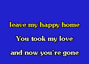 leave my happy home

You took my love

and now you're gone