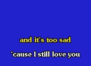 and it's too sad

'cause I still love you