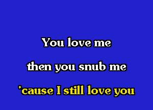 You love me

then you snub me

'cause I still love you