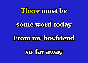 There must be
some word today

From my boyfriend

so far away