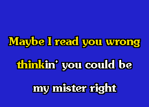 Maybe I read you wrong

thinkin' you could be

my mister right
