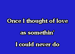 Once I thought of love

as somethin'

I could never do