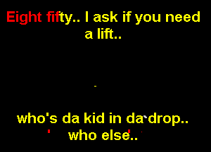 Eight fifty.. I ask if you need
a lift..

who's da kid in da drop..

who else'..'