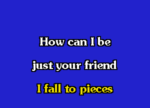 How can 1 be

just your friend

I fall to pieces