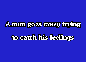 A man goes crazy trying

to catch his feelings