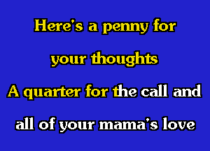 Here's a penny for
your thoughts
A quarter for the call and

all of your mama's love