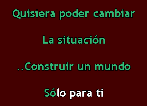 Quisiera poder cambiar
La situacic'm

..Construir un mundo

Sdlo para ti