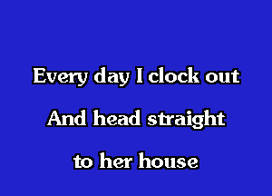 Every day lclock out

And head straight

to her house