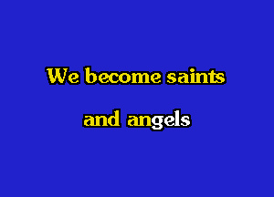 We become saints

and angels