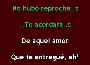 No hubo reproche..s

..Te acordaras

De aquel amor

Que te entregua eh!