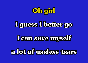 Oh girl

I guess I better go

I can save myself

a lot of useless tears