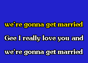 we're gonna get married
Gee I really love you and

we're gonna get married