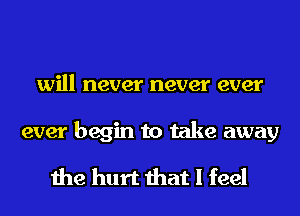 will never never ever

ever begin to take away

the hurt that I feel