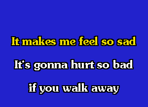 It makes me feel so sad
It's gonna hurt so bad

if you walk away