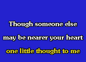 Though someone else
may be nearer your heart

one little thought to me