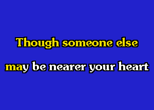 Though someone else

may be nearer your heart