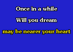 Once in a while

Will you dream

may be nearer your heart
