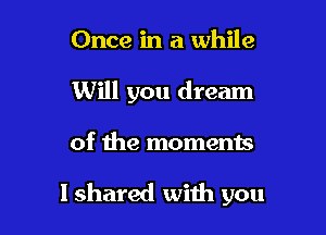 Once in a while
Will you dream

of the moments

I shared with you