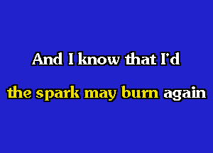 And I know that I'd

the spark may burn again