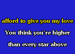 afford to give you my love
You think you're higher

than every star above