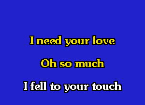 I need your love

Oh so much

I fell to your touch