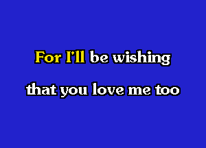 For I'll be wishing

that you love me too