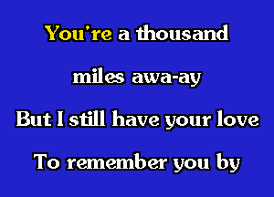 You're a thousand
miles awa-ay
But I still have your love

To remember you by