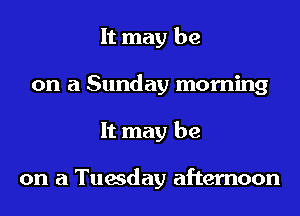 It may be
on a Sunday morning
It may be

on a Tuesday afternoon