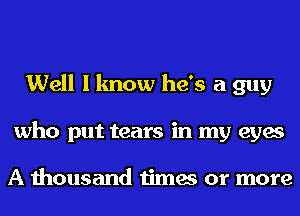 Well I know he's a guy
who put tears in my eyes

A thousand times or more