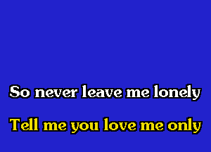 So never leave me lonely

Tell me you love me only