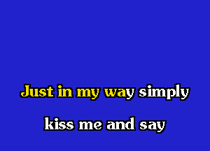 Just in my way simply

kiss me and say