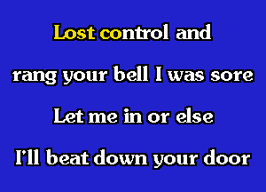 Lost control and
rang your bell I was sore
Let me in or else

I'll beat down your door
