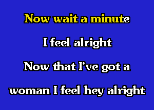 Now wait a minute
I feel alright
Now that I've got a

woman I feel hey alright