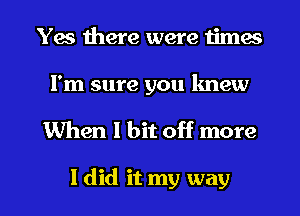 Yes there were times

I'm sure you knew

When 1 bit off more

I did it my way I