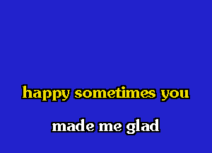 happy sometimas you

made me glad