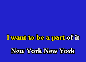 I want to be a part of it

New York New York