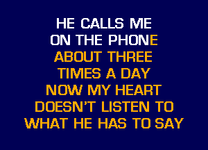 HE CALLS ME
ON THE PHONE
ABOUT THREE
TIMES A DAY
NOW MY HEART
DOESNT LISTEN TO

WHAT HE HAS TO SAY I