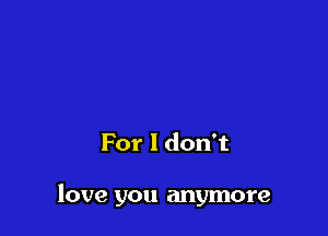 For I don't

love you anymore