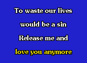 To waste our lives
would be a sin

Release me and

love you anymore