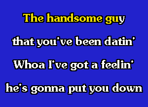 The handsome guy
that you've been datin'
Whoa I've got a feelin'

he's gonna put you down