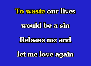To waste our lives
would be a sin

Release me and

let me love again
