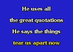 He uses all
the great quotations
He says the things

tear us apart now