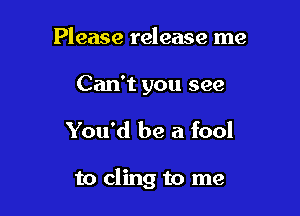 Please release me
Can't you see

You'd be a fool

to cling to me