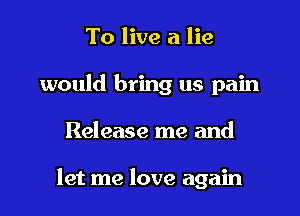 To live a lie
would bring us pain

Release me and

let me love again