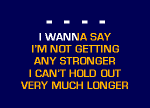 I WANNA SAY
I'M NOT GETTING
ANY STRONGER
I CANT HOLD OUT
VERY MUCH LONGER